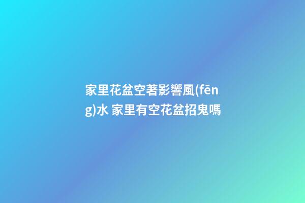 家里花盆空著影響風(fēng)水 家里有空花盆招鬼嗎